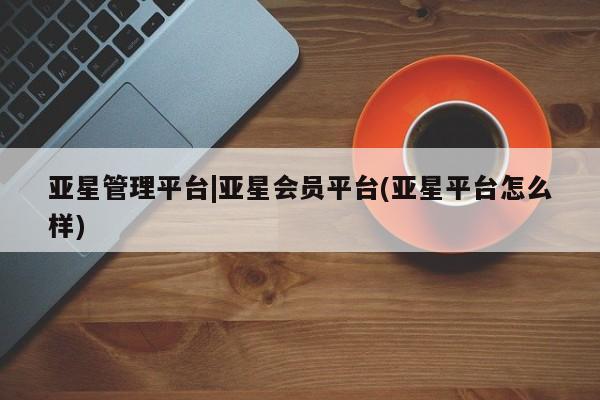 亚星相关业务办理 亚星手机版APP下载亚星管理平台|亚星会员平台(亚星平台怎么样)