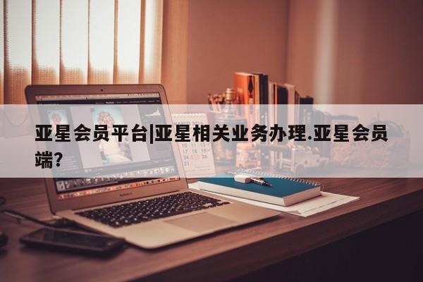 亚星相关业务办理 亚星手机版APP下载亚星会员平台|亚星相关业务办理.亚星会员端？