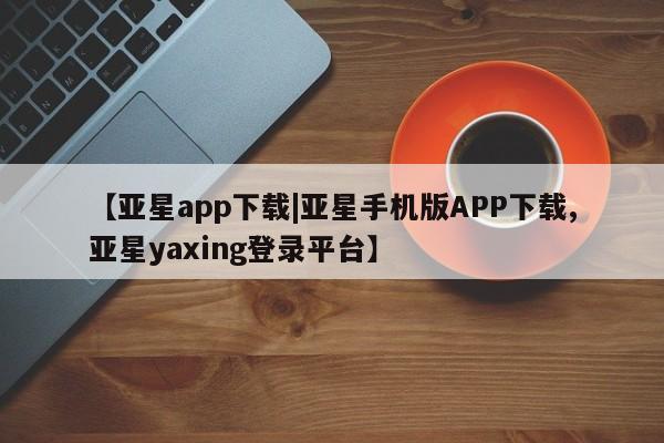 亚星相关业务办理 亚星手机版APP下载【亚星app下载|亚星手机版APP下载,亚星yaxing登录平台】