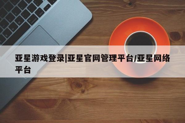亚星相关业务办理 亚星手机版APP下载亚星游戏登录|亚星官网管理平台/亚星网络平台