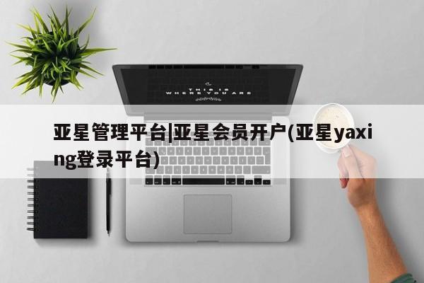 亚星相关业务办理 亚星手机版APP下载亚星管理平台|亚星会员开户(亚星yaxing登录平台)