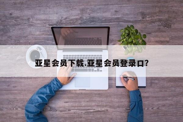 亚星相关业务办理 亚星手机版APP下载亚星会员下载.亚星会员登录口？