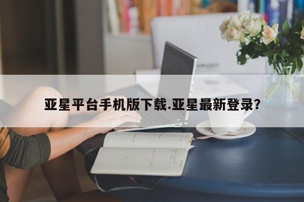 亚星相关业务办理 亚星手机版APP下载亚星平台手机版下载.亚星最新登录？