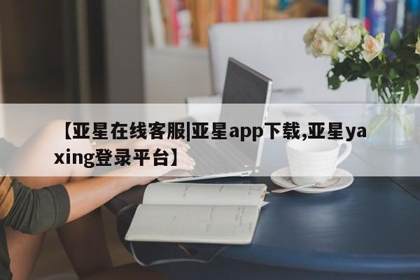 亚星相关业务办理 亚星手机版APP下载【亚星在线客服|亚星app下载,亚星yaxing登录平台】