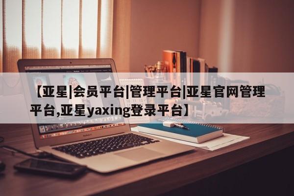 亚星相关业务办理 亚星手机版APP下载【亚星|会员平台|管理平台|亚星官网管理平台,亚星yaxing登录平台】