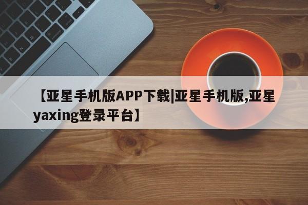 亚星相关业务办理 亚星手机版APP下载【亚星手机版APP下载|亚星手机版,亚星yaxing登录平台】