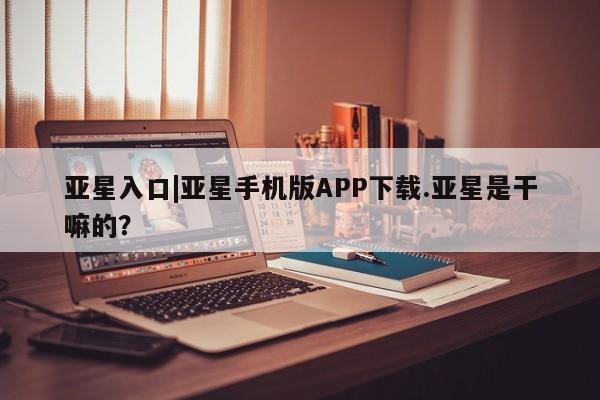 亚星相关业务办理 亚星手机版APP下载亚星入口|亚星手机版APP下载.亚星是干嘛的？