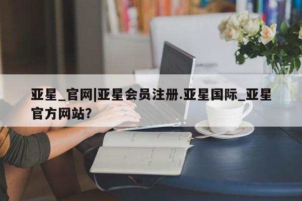 亚星相关业务办理 亚星手机版APP下载亚星_官网|亚星会员注册.亚星国际_亚星官方网站？
