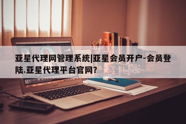 亚星相关业务办理 亚星手机版APP下载亚星代理网管理系统|亚星会员开户-会员登陆.亚星代理平台官网？
