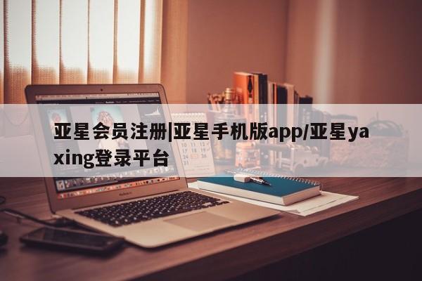亚星相关业务办理 亚星手机版APP下载|亚星手机版app/亚星yaxing登录平台