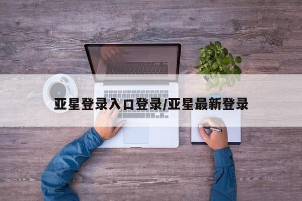亚星相关业务办理 亚星手机版APP下载亚星登录入口登录/亚星最新登录