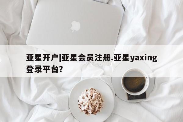 亚星相关业务办理 亚星手机版APP下载亚星开户|亚星会员注册.亚星yaxing登录平台？