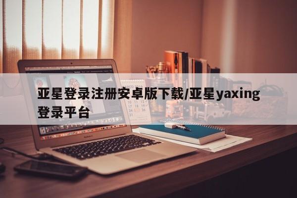 亚星相关业务办理 亚星手机版APP下载亚星登录注册安卓版下载/亚星yaxing登录平台