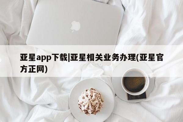 亚星相关业务办理 亚星手机版APP下载亚星app下载|亚星相关业务办理(亚星官方正网)