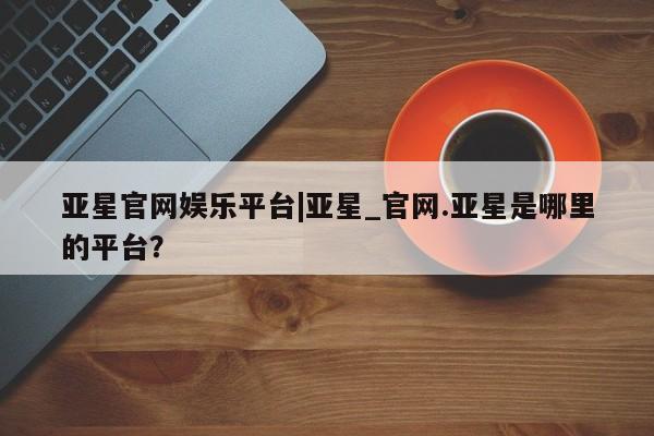 亚星相关业务办理 亚星手机版APP下载亚星官网娱乐平台|亚星_官网.亚星是哪里的平台？