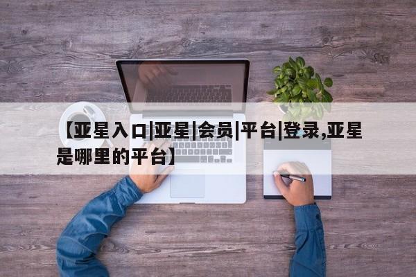 亚星相关业务办理 亚星手机版APP下载【亚星入口|亚星|会员|平台|登录,亚星是哪里的平台】
