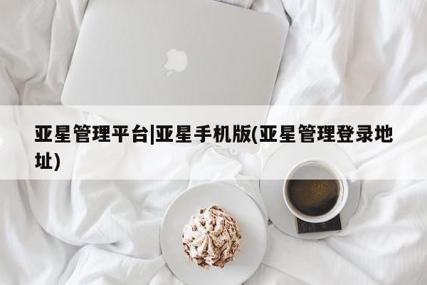 亚星相关业务办理 亚星手机版APP下载亚星管理平台|亚星手机版(亚星管理登录地址)