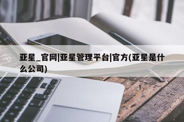 亚星相关业务办理 亚星手机版APP下载亚星_官网|亚星管理平台|官方(亚星是什么公司)