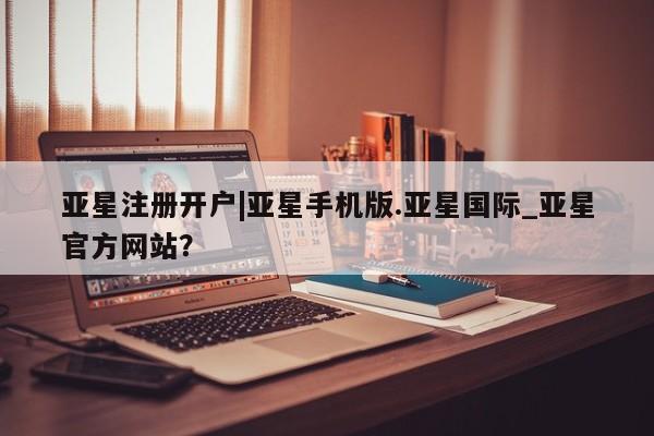 亚星相关业务办理 亚星手机版APP下载亚星注册开户|亚星手机版.亚星国际_亚星官方网站？