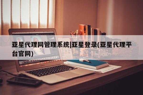 亚星相关业务办理 亚星手机版APP下载亚星代理网管理系统|亚星登录(亚星代理平台官网)