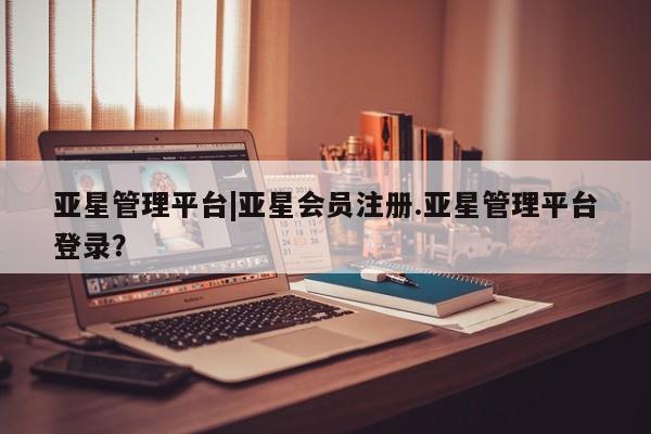 亚星相关业务办理 亚星手机版APP下载亚星管理平台|亚星会员注册.亚星管理平台登录？