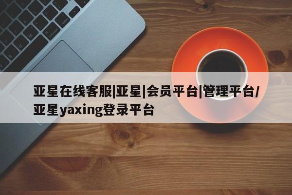 亚星相关业务办理 亚星手机版APP下载亚星在线客服|亚星|会员平台|管理平台/亚星yaxing登录平台