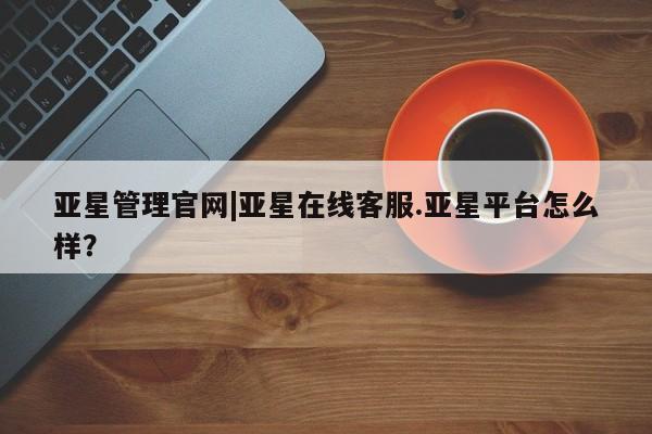 亚星相关业务办理 亚星手机版APP下载亚星管理官网|亚星在线客服.亚星平台怎么样？