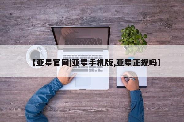 亚星相关业务办理 亚星手机版APP下载【亚星官网|亚星手机版,亚星正规吗】