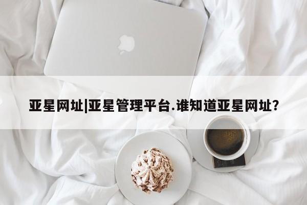 亚星相关业务办理 亚星手机版APP下载亚星网址|亚星管理平台.谁知道亚星网址？