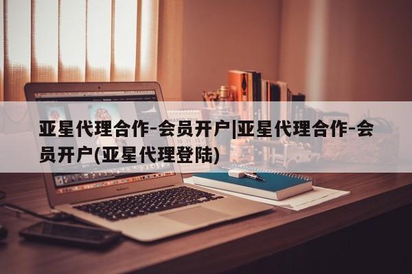 亚星相关业务办理 亚星手机版APP下载亚星代理合作-会员开户|亚星代理合作-会员开户(亚星代理登陆)