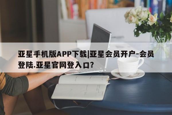 亚星相关业务办理 亚星手机版APP下载亚星手机版APP下载|亚星会员开户-会员登陆.亚星官网登入口？