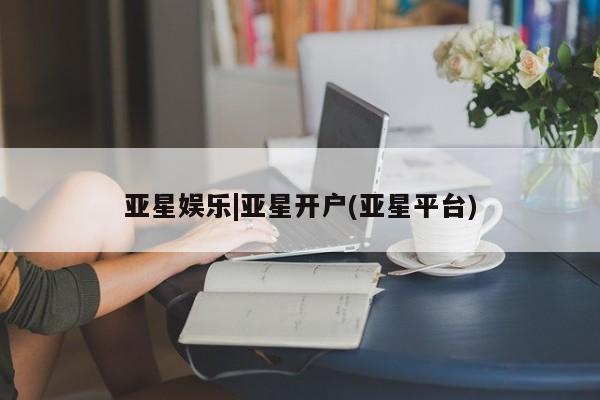 亚星相关业务办理 亚星手机版APP下载亚星娱乐|亚星开户(亚星平台)
