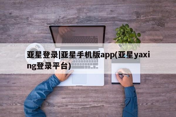 亚星相关业务办理 亚星手机版APP下载亚星登录|亚星手机版app(亚星yaxing登录平台)