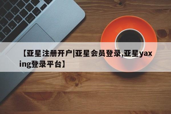亚星相关业务办理 亚星手机版APP下载【亚星注册开户|亚星会员登录,亚星yaxing登录平台】