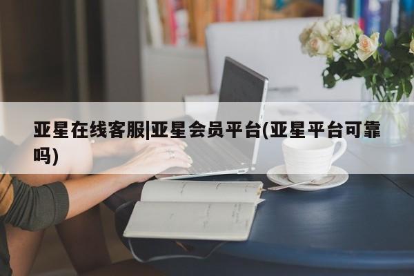 亚星相关业务办理 亚星手机版APP下载亚星在线客服|亚星会员平台(亚星平台可靠吗)