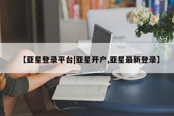 亚星相关业务办理 亚星手机版APP下载【亚星登录平台|亚星开户,亚星最新登录】