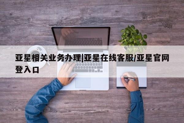 亚星相关业务办理 亚星手机版APP下载亚星相关业务办理|亚星在线客服/亚星官网登入口