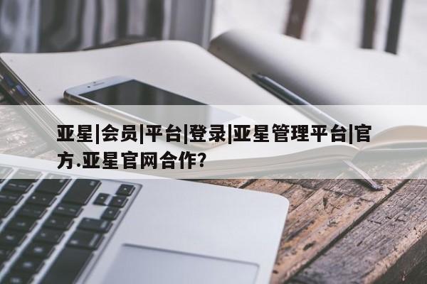亚星相关业务办理 亚星手机版APP下载亚星|会员|平台|登录|亚星管理平台|官方.亚星官网合作？