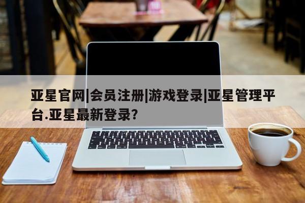 亚星相关业务办理 亚星手机版APP下载亚星官网|会员注册|游戏登录|亚星管理平台.亚星最新登录？