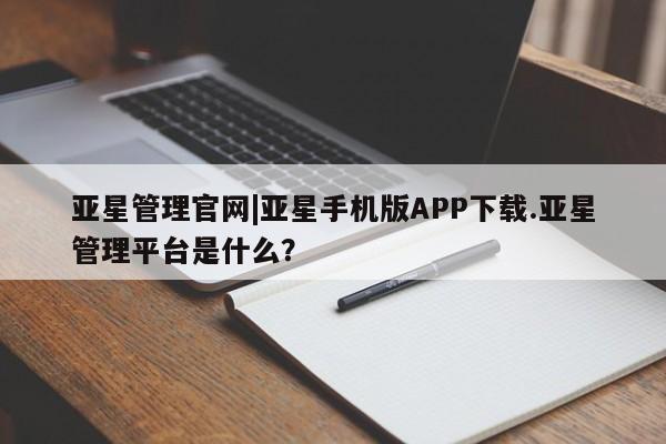 亚星相关业务办理 亚星手机版APP下载亚星管理官网|亚星手机版APP下载.亚星管理平台是什么？