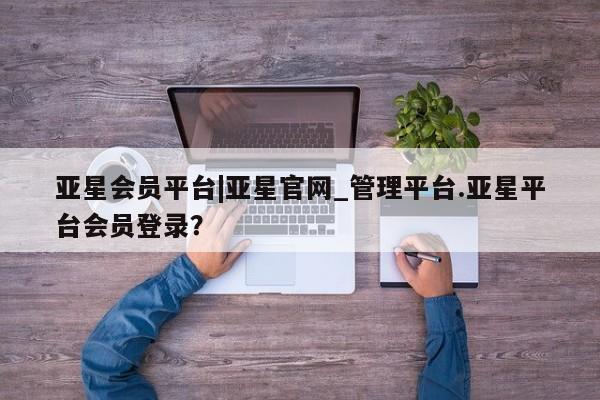 亚星相关业务办理 亚星手机版APP下载亚星会员平台|亚星官网_管理平台.亚星平台会员登录？