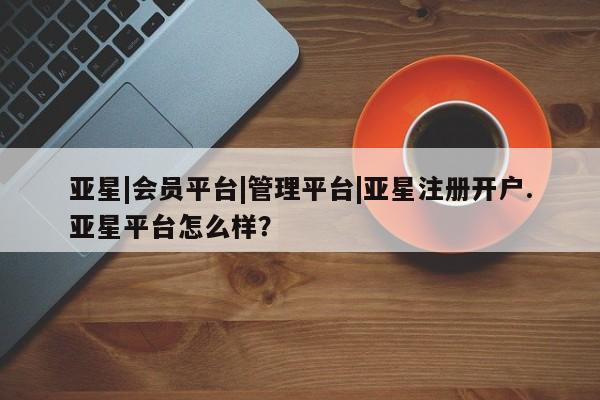亚星相关业务办理 亚星手机版APP下载亚星|会员平台|管理平台|亚星注册开户.亚星平台怎么样？