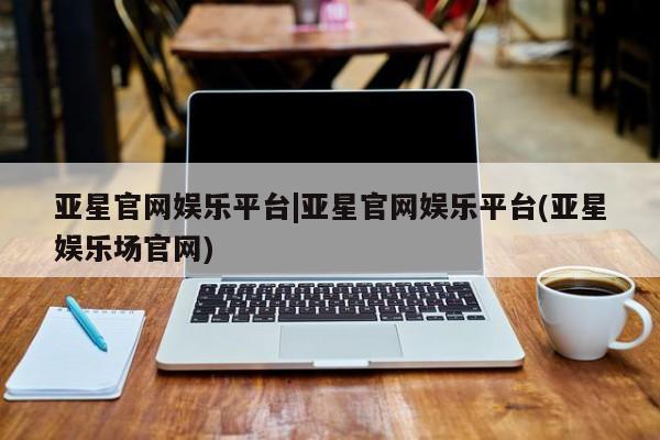 亚星相关业务办理 亚星手机版APP下载亚星官网娱乐平台|亚星官网娱乐平台(亚星娱乐场官网)