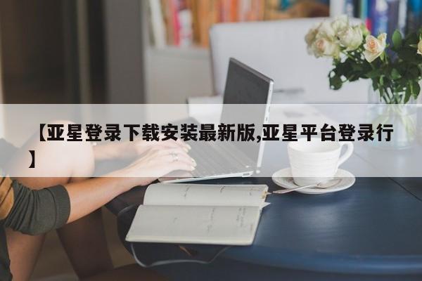 亚星相关业务办理 亚星手机版APP下载【亚星登录下载安装最新版,亚星平台登录行】