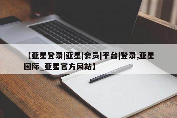 亚星相关业务办理 亚星手机版APP下载【亚星登录|亚星|会员|平台|登录,亚星国际_亚星官方网站】