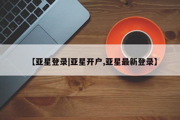 亚星相关业务办理 亚星手机版APP下载【亚星登录|亚星开户,亚星最新登录】