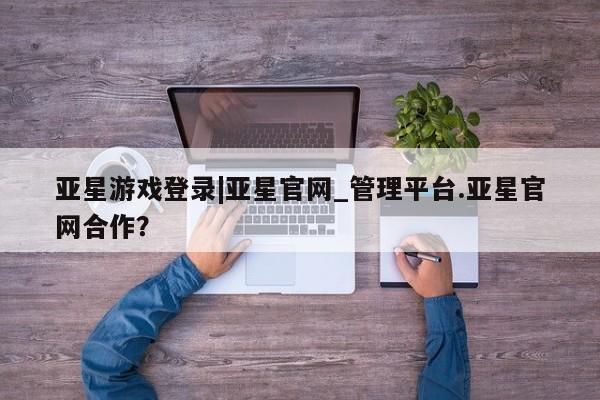 亚星相关业务办理 亚星手机版APP下载亚星游戏登录|亚星官网_管理平台.亚星官网合作？