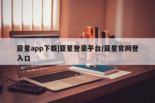 亚星相关业务办理 亚星手机版APP下载亚星app下载|亚星登录平台/亚星官网登入口