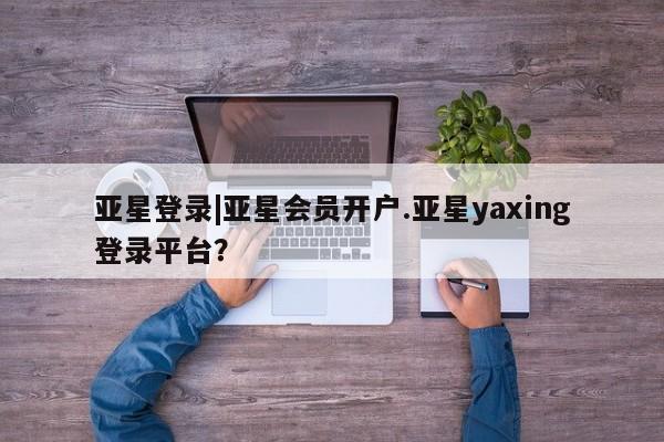 亚星相关业务办理 亚星手机版APP下载亚星登录|亚星会员开户.亚星yaxing登录平台？