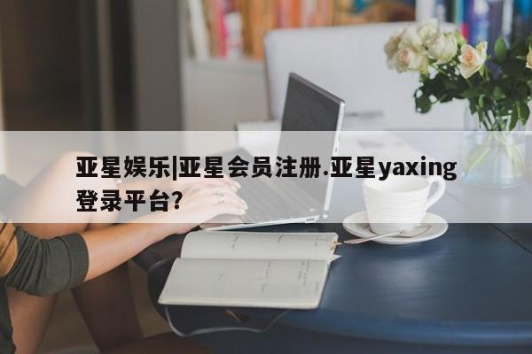 亚星相关业务办理 亚星手机版APP下载亚星娱乐|亚星会员注册.亚星yaxing登录平台？